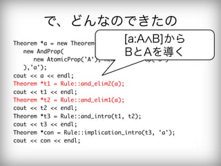 で、どんなのできたの
Theorem	 *a	 =	 new	 Theorem(

       [a:A B]から
	 	 	 new	 AndProp(

                 BとAを導く
	 	 	 	 	 	 new	 AtomicProp('A'),	 new	 AtomicProp('B')

	 	 	 ),'a');

cout	 <<	 a	 <<	 endl;

Theorem	 *t1	 =	 Rule::and_elim2(a);

cout	 <<	 t1	 <<	 endl;

Theorem	 *t2	 =	 Rule::and_elim1(a);

cout	 <<	 t2	 <<	 endl;

Theorem	 *t3	 =	 Rule::and_intro(t1,	 t2);

cout	 <<	 t3	 <<	 endl;

Theorem	 *con	 =	 Rule::implication_intro(t3,	 'a');

cout	 <<	 con	 <<	 endl;

 