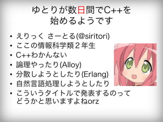 ゆとりが数日間でC++を
         始めるようです
•    えりっく さーとる(@siritori)
•    ここの情報科学類２年生
•    C++わかんない
•    論理やったり(Alloy)
•    分散しようとしたり(Erlang)
•    自然言語処理しようとしたり
•    こういうタイトルで発表するのって
     どうかと思いますよねorz
 