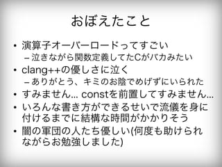 おぼえたこと
•  演算子オーバーロードってすごい
 –  泣きながら関数定義してたCがバカみたい
•  clang++の優しさに泣く
 –  ありがとう、キミのお陰でめげずにいられた
•  すみません... constを前置してすみません...
•  いろんな書き方ができるせいで流儀を身に
   付けるまでに結構な時間がかかりそう
•  闇の軍団の人たち優しい(何度も助けられ
   ながらお勉強しました)
 