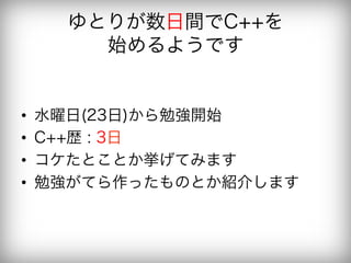 ゆとりが数日間でC++を
         始めるようです


•    水曜日(23日)から勉強開始
•    C++歴 : 3日
•    コケたとことか挙げてみます
•    勉強がてら作ったものとか紹介します
 