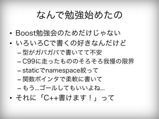 なんで勉強始めたの
•  Boost勉強会のためだけじゃない
•  いろいろCで書くの好きなんだけど
 –  型がガバガバで書いてて不安
 –  C99に走ったもののそろそろ我慢の限界
 –  staticでnamespace絞って
 –  関数ポインタで柔軟に書いて
 –  もう...ゴールしてもいいよね...
•  それに「C++書けます！」って
 