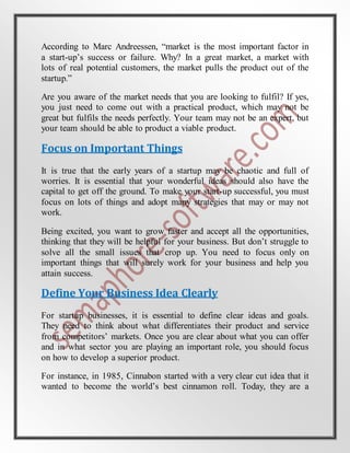 According to Marc Andreessen, “market is the most important factor in
a start-up’s success or failure. Why? In a great market, a market with
lots of real potential customers, the market pulls the product out of the
startup.”
Are you aware of the market needs that you are looking to fulfil? If yes,
you just need to come out with a practical product, which may not be
great but fulfils the needs perfectly. Your team may not be an expert, but
your team should be able to product a viable product.
Focus on Important Things
It is true that the early years of a startup may be chaotic and full of
worries. It is essential that your wonderful ideas should also have the
capital to get off the ground. To make your start-up successful, you must
focus on lots of things and adopt many strategies that may or may not
work.
Being excited, you want to grow faster and accept all the opportunities,
thinking that they will be helpful for your business. But don’t struggle to
solve all the small issues that crop up. You need to focus only on
important things that will surely work for your business and help you
attain success.
Define Your Business Idea Clearly
For startup businesses, it is essential to define clear ideas and goals.
They need to think about what differentiates their product and service
from competitors’ markets. Once you are clear about what you can offer
and in what sector you are playing an important role, you should focus
on how to develop a superior product.
For instance, in 1985, Cinnabon started with a very clear cut idea that it
wanted to become the world’s best cinnamon roll. Today, they are a
 