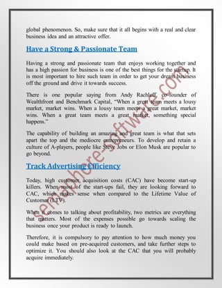 global phenomenon. So, make sure that it all begins with a real and clear
business idea and an attractive offer.
Have a Strong & Passionate Team
Having a strong and passionate team that enjoys working together and
has a high passion for business is one of the best things for the startup. It
is most important to hire such team in order to get your dream business
off the ground and drive it towards success.
There is one popular saying from Andy Rachleff, co-founder of
Wealthfront and Benchmark Capital, “When a great team meets a lousy
market, market wins. When a lousy team meets a great market, market
wins. When a great team meets a great market, something special
happens.”
The capability of building an amazing and great team is what that sets
apart the top and the mediocre entrepreneurs. To develop and retain a
culture of A-players, people like Steve Jobs or Elon Musk are popular to
go beyond.
Track Advertising Efficiency
Today, high customer acquisition costs (CAC) have become start-up
killers. When most of the start-ups fail, they are looking forward to
CAC, which makes sense when compared to the Lifetime Value of
Customer (LTV).
When it comes to talking about profitability, two metrics are everything
that matters. Most of the expenses possible go towards scaling the
business once your product is ready to launch.
Therefore, it is compulsory to pay attention to how much money you
could make based on pre-acquired customers, and take further steps to
optimize it. You should also look at the CAC that you will probably
acquire immediately.
 