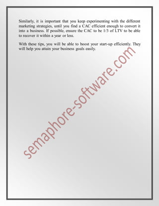Similarly, it is important that you keep experimenting with the different
marketing strategies, until you find a CAC efficient enough to convert it
into a business. If possible, ensure the CAC to be 1/3 of LTV to be able
to recover it within a year or less.
With these tips, you will be able to boost your start-up efficiently. They
will help you attain your business goals easily.
 