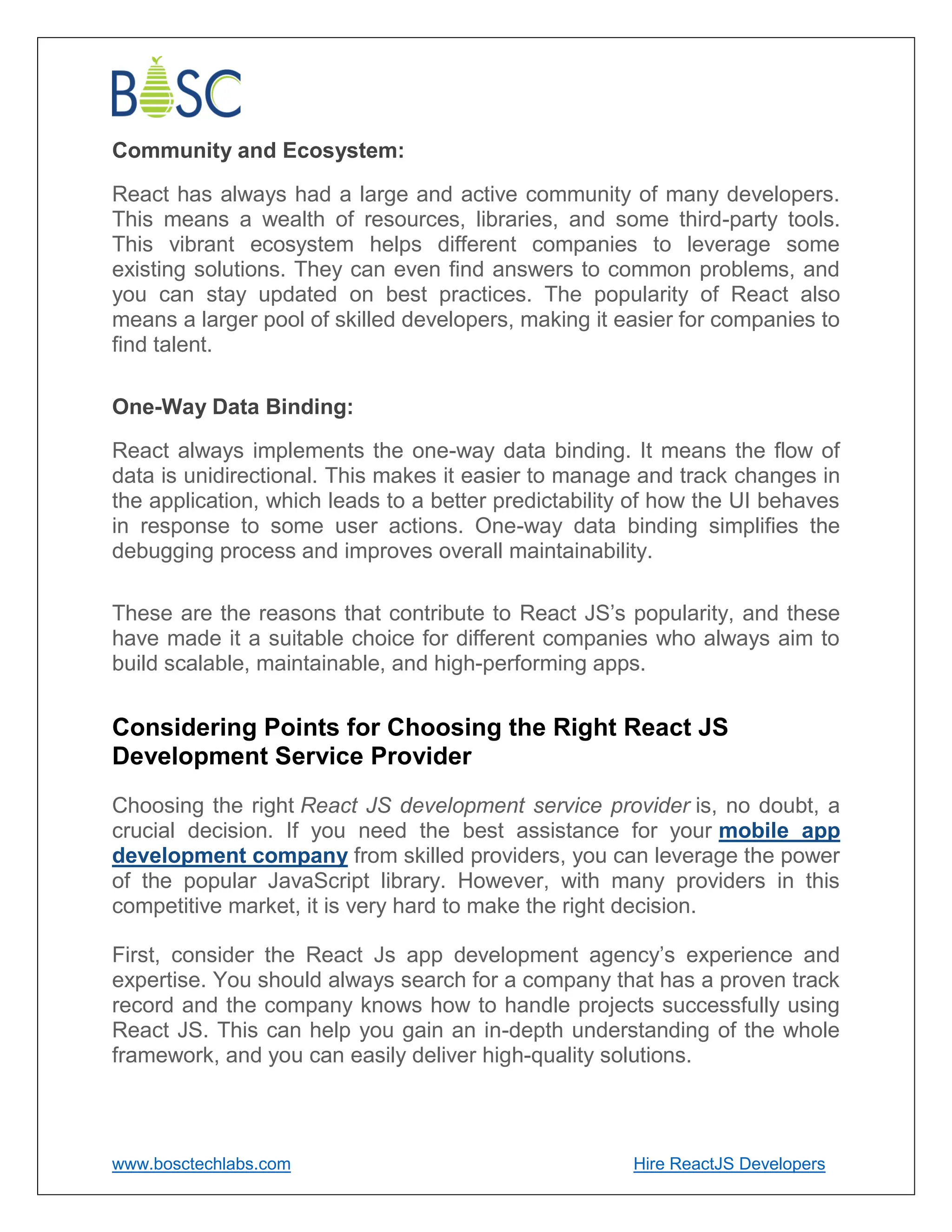 www.bosctechlabs.com Hire ReactJS Developers
Community and Ecosystem:
React has always had a large and active community of many developers.
This means a wealth of resources, libraries, and some third-party tools.
This vibrant ecosystem helps different companies to leverage some
existing solutions. They can even find answers to common problems, and
you can stay updated on best practices. The popularity of React also
means a larger pool of skilled developers, making it easier for companies to
find talent.
One-Way Data Binding:
React always implements the one-way data binding. It means the flow of
data is unidirectional. This makes it easier to manage and track changes in
the application, which leads to a better predictability of how the UI behaves
in response to some user actions. One-way data binding simplifies the
debugging process and improves overall maintainability.
These are the reasons that contribute to React JS’s popularity, and these
have made it a suitable choice for different companies who always aim to
build scalable, maintainable, and high-performing apps.
Considering Points for Choosing the Right React JS
Development Service Provider
Choosing the right React JS development service provider is, no doubt, a
crucial decision. If you need the best assistance for your mobile app
development company from skilled providers, you can leverage the power
of the popular JavaScript library. However, with many providers in this
competitive market, it is very hard to make the right decision.
First, consider the React Js app development agency’s experience and
expertise. You should always search for a company that has a proven track
record and the company knows how to handle projects successfully using
React JS. This can help you gain an in-depth understanding of the whole
framework, and you can easily deliver high-quality solutions.
 