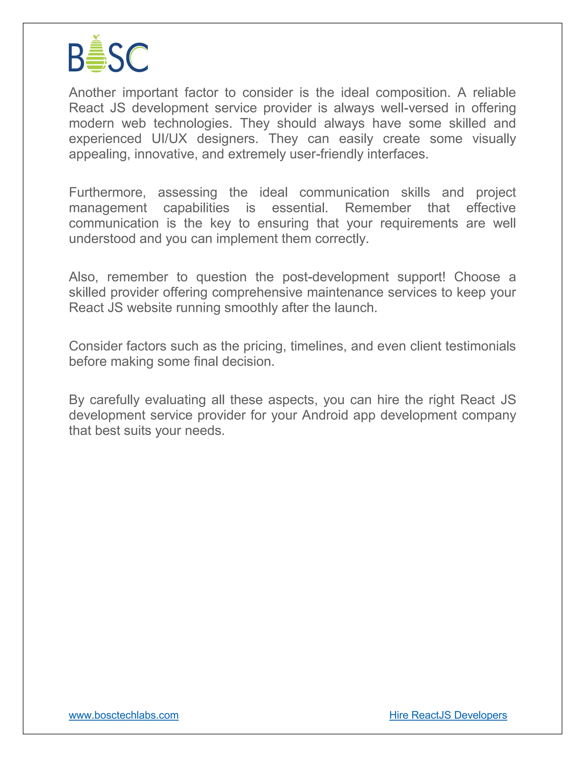 www.bosctechlabs.com Hire ReactJS Developers
Another important factor to consider is the ideal composition. A reliable
React JS development service provider is always well-versed in offering
modern web technologies. They should always have some skilled and
experienced UI/UX designers. They can easily create some visually
appealing, innovative, and extremely user-friendly interfaces.
Furthermore, assessing the ideal communication skills and project
management capabilities is essential. Remember that effective
communication is the key to ensuring that your requirements are well
understood and you can implement them correctly.
Also, remember to question the post-development support! Choose a
skilled provider offering comprehensive maintenance services to keep your
React JS website running smoothly after the launch.
Consider factors such as the pricing, timelines, and even client testimonials
before making some final decision.
By carefully evaluating all these aspects, you can hire the right React JS
development service provider for your Android app development company
that best suits your needs.
 
