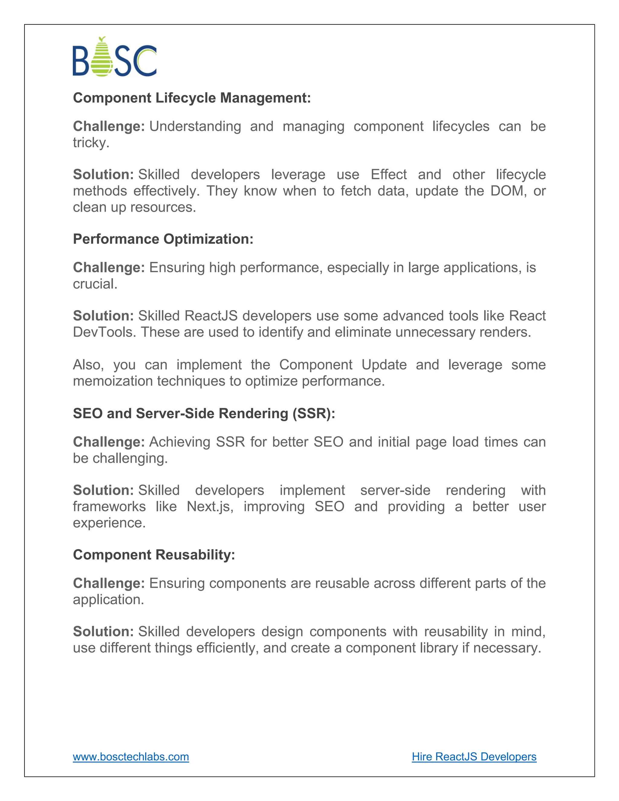 www.bosctechlabs.com Hire ReactJS Developers
Component Lifecycle Management:
Challenge: Understanding and managing component lifecycles can be
tricky.
Solution: Skilled developers leverage use Effect and other lifecycle
methods effectively. They know when to fetch data, update the DOM, or
clean up resources.
Performance Optimization:
Challenge: Ensuring high performance, especially in large applications, is
crucial.
Solution: Skilled ReactJS developers use some advanced tools like React
DevTools. These are used to identify and eliminate unnecessary renders.
Also, you can implement the Component Update and leverage some
memoization techniques to optimize performance.
SEO and Server-Side Rendering (SSR):
Challenge: Achieving SSR for better SEO and initial page load times can
be challenging.
Solution: Skilled developers implement server-side rendering with
frameworks like Next.js, improving SEO and providing a better user
experience.
Component Reusability:
Challenge: Ensuring components are reusable across different parts of the
application.
Solution: Skilled developers design components with reusability in mind,
use different things efficiently, and create a component library if necessary.
 