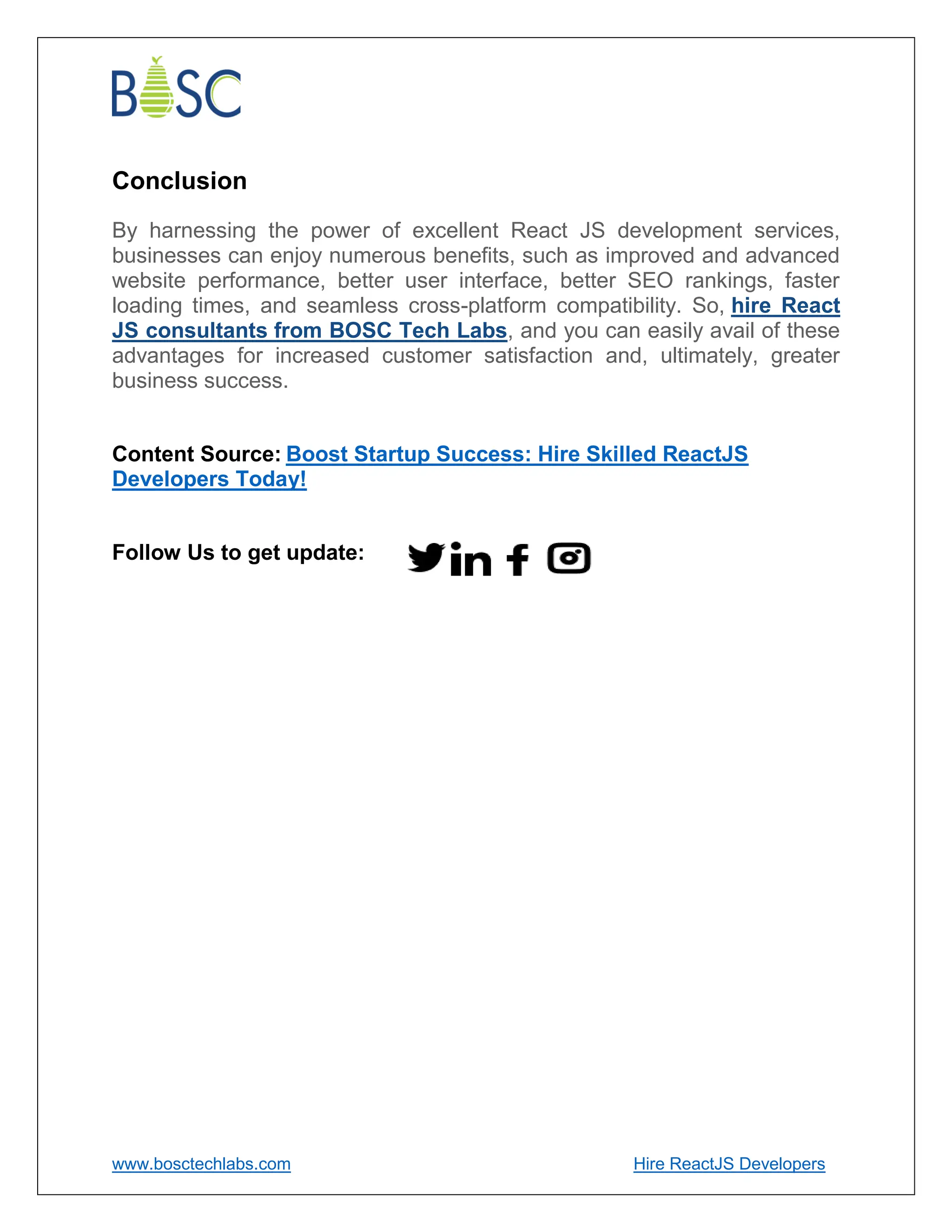 www.bosctechlabs.com Hire ReactJS Developers
Conclusion
By harnessing the power of excellent React JS development services,
businesses can enjoy numerous benefits, such as improved and advanced
website performance, better user interface, better SEO rankings, faster
loading times, and seamless cross-platform compatibility. So, hire React
JS consultants from BOSC Tech Labs, and you can easily avail of these
advantages for increased customer satisfaction and, ultimately, greater
business success.
Content Source: Boost Startup Success: Hire Skilled ReactJS
Developers Today!
Follow Us to get update:
 