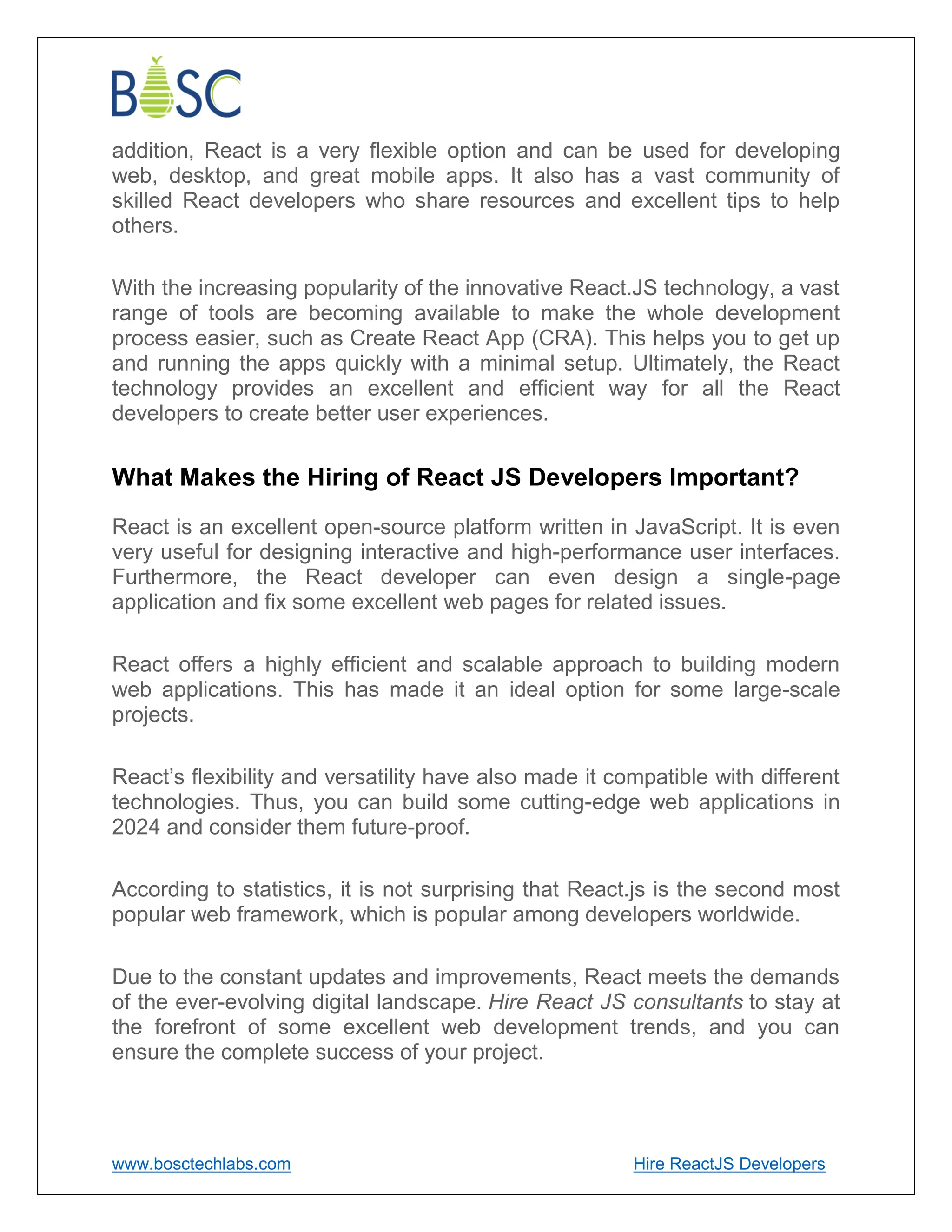 www.bosctechlabs.com Hire ReactJS Developers
addition, React is a very flexible option and can be used for developing
web, desktop, and great mobile apps. It also has a vast community of
skilled React developers who share resources and excellent tips to help
others.
With the increasing popularity of the innovative React.JS technology, a vast
range of tools are becoming available to make the whole development
process easier, such as Create React App (CRA). This helps you to get up
and running the apps quickly with a minimal setup. Ultimately, the React
technology provides an excellent and efficient way for all the React
developers to create better user experiences.
What Makes the Hiring of React JS Developers Important?
React is an excellent open-source platform written in JavaScript. It is even
very useful for designing interactive and high-performance user interfaces.
Furthermore, the React developer can even design a single-page
application and fix some excellent web pages for related issues.
React offers a highly efficient and scalable approach to building modern
web applications. This has made it an ideal option for some large-scale
projects.
React’s flexibility and versatility have also made it compatible with different
technologies. Thus, you can build some cutting-edge web applications in
2024 and consider them future-proof.
According to statistics, it is not surprising that React.js is the second most
popular web framework, which is popular among developers worldwide.
Due to the constant updates and improvements, React meets the demands
of the ever-evolving digital landscape. Hire React JS consultants to stay at
the forefront of some excellent web development trends, and you can
ensure the complete success of your project.
 