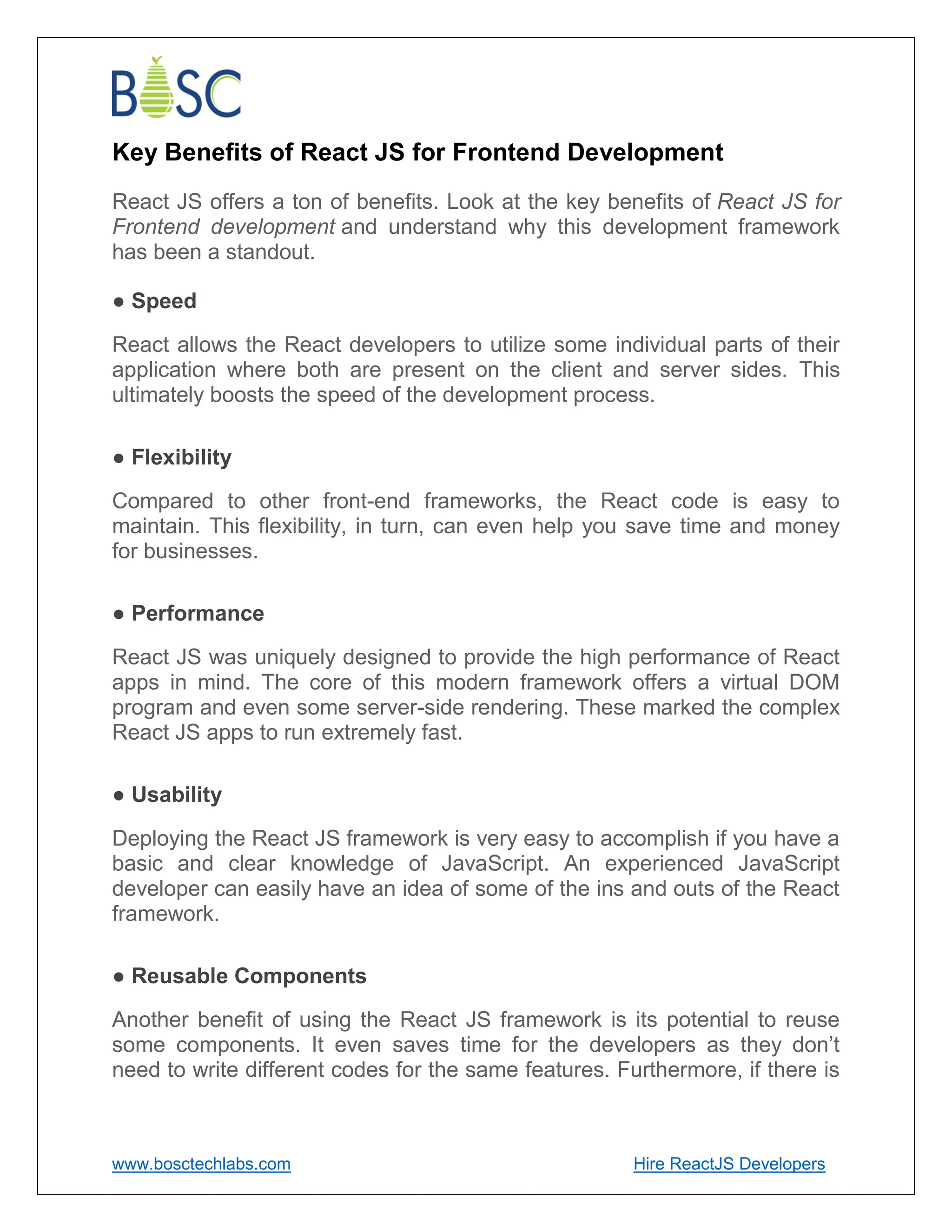 www.bosctechlabs.com Hire ReactJS Developers
Key Benefits of React JS for Frontend Development
React JS offers a ton of benefits. Look at the key benefits of React JS for
Frontend development and understand why this development framework
has been a standout.
● Speed
React allows the React developers to utilize some individual parts of their
application where both are present on the client and server sides. This
ultimately boosts the speed of the development process.
● Flexibility
Compared to other front-end frameworks, the React code is easy to
maintain. This flexibility, in turn, can even help you save time and money
for businesses.
● Performance
React JS was uniquely designed to provide the high performance of React
apps in mind. The core of this modern framework offers a virtual DOM
program and even some server-side rendering. These marked the complex
React JS apps to run extremely fast.
● Usability
Deploying the React JS framework is very easy to accomplish if you have a
basic and clear knowledge of JavaScript. An experienced JavaScript
developer can easily have an idea of some of the ins and outs of the React
framework.
● Reusable Components
Another benefit of using the React JS framework is its potential to reuse
some components. It even saves time for the developers as they don’t
need to write different codes for the same features. Furthermore, if there is
 