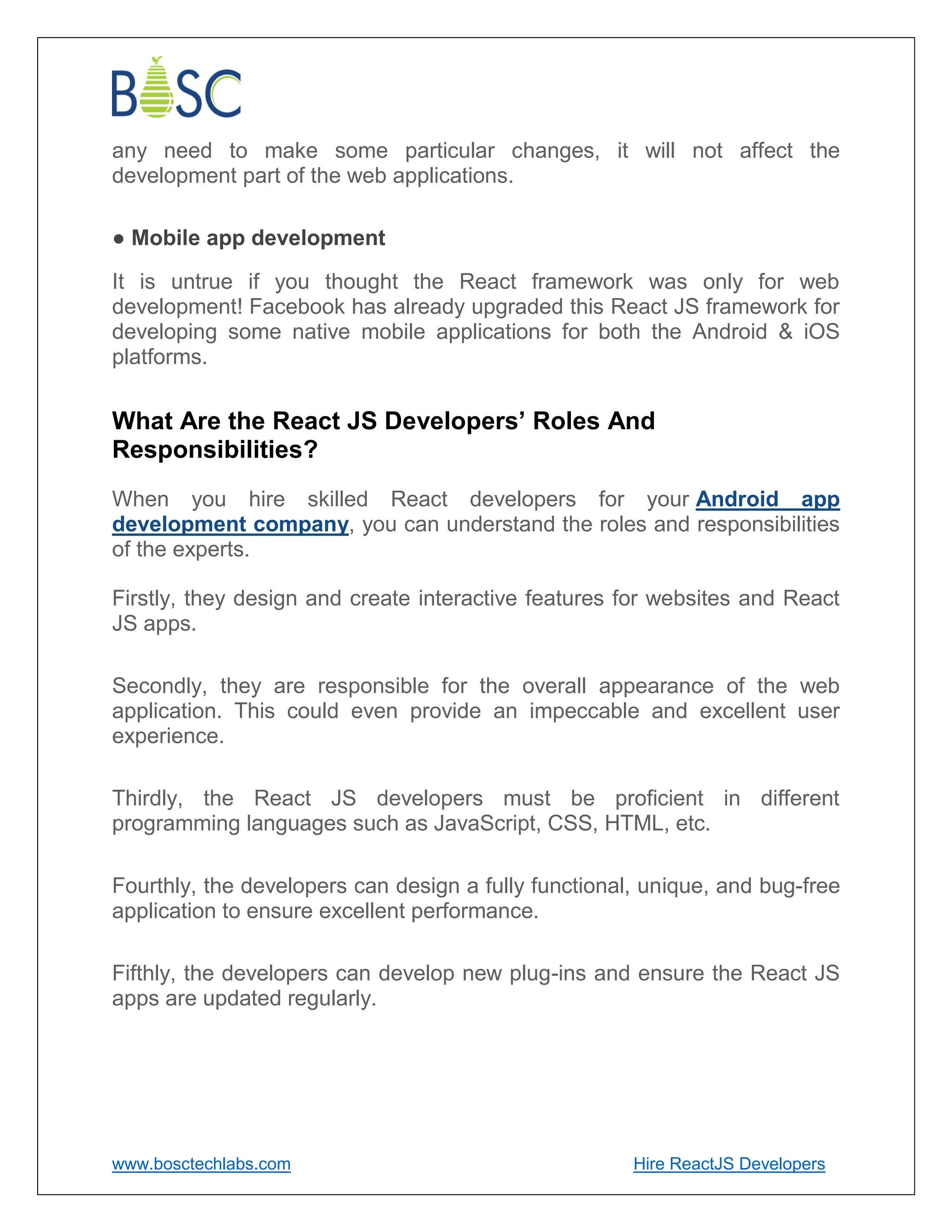 www.bosctechlabs.com Hire ReactJS Developers
any need to make some particular changes, it will not affect the
development part of the web applications.
● Mobile app development
It is untrue if you thought the React framework was only for web
development! Facebook has already upgraded this React JS framework for
developing some native mobile applications for both the Android & iOS
platforms.
What Are the React JS Developers’ Roles And
Responsibilities?
When you hire skilled React developers for your Android app
development company, you can understand the roles and responsibilities
of the experts.
Firstly, they design and create interactive features for websites and React
JS apps.
Secondly, they are responsible for the overall appearance of the web
application. This could even provide an impeccable and excellent user
experience.
Thirdly, the React JS developers must be proficient in different
programming languages such as JavaScript, CSS, HTML, etc.
Fourthly, the developers can design a fully functional, unique, and bug-free
application to ensure excellent performance.
Fifthly, the developers can develop new plug-ins and ensure the React JS
apps are updated regularly.
 