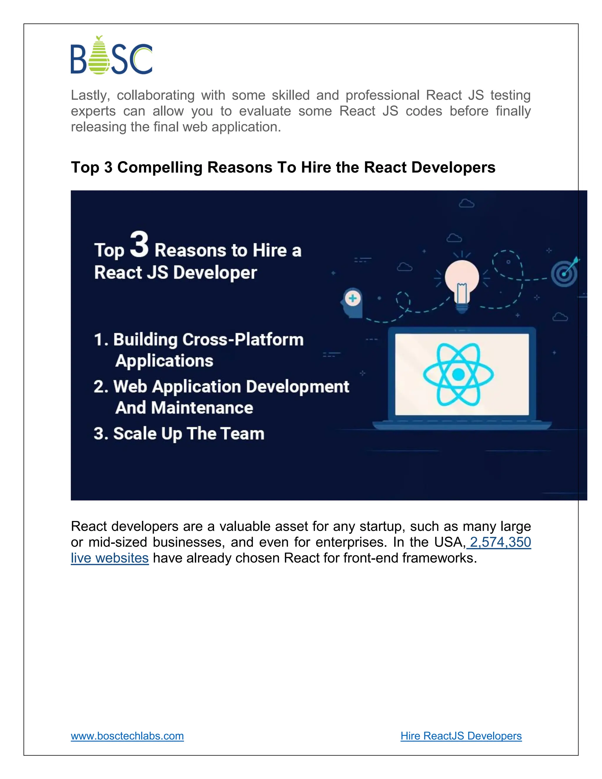 www.bosctechlabs.com Hire ReactJS Developers
Lastly, collaborating with some skilled and professional React JS testing
experts can allow you to evaluate some React JS codes before finally
releasing the final web application.
Top 3 Compelling Reasons To Hire the React Developers
React developers are a valuable asset for any startup, such as many large
or mid-sized businesses, and even for enterprises. In the USA, 2,574,350
live websites have already chosen React for front-end frameworks.
 