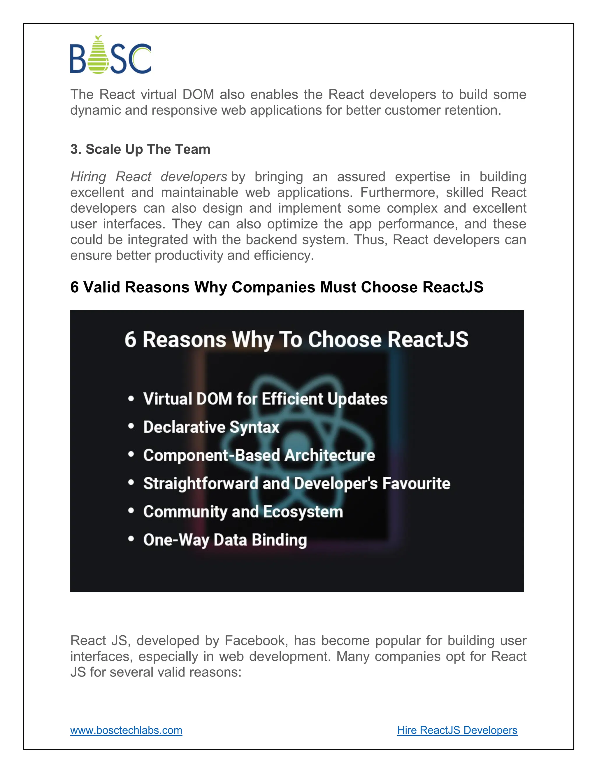 www.bosctechlabs.com Hire ReactJS Developers
The React virtual DOM also enables the React developers to build some
dynamic and responsive web applications for better customer retention.
3. Scale Up The Team
Hiring React developers by bringing an assured expertise in building
excellent and maintainable web applications. Furthermore, skilled React
developers can also design and implement some complex and excellent
user interfaces. They can also optimize the app performance, and these
could be integrated with the backend system. Thus, React developers can
ensure better productivity and efficiency.
6 Valid Reasons Why Companies Must Choose ReactJS
React JS, developed by Facebook, has become popular for building user
interfaces, especially in web development. Many companies opt for React
JS for several valid reasons:
 