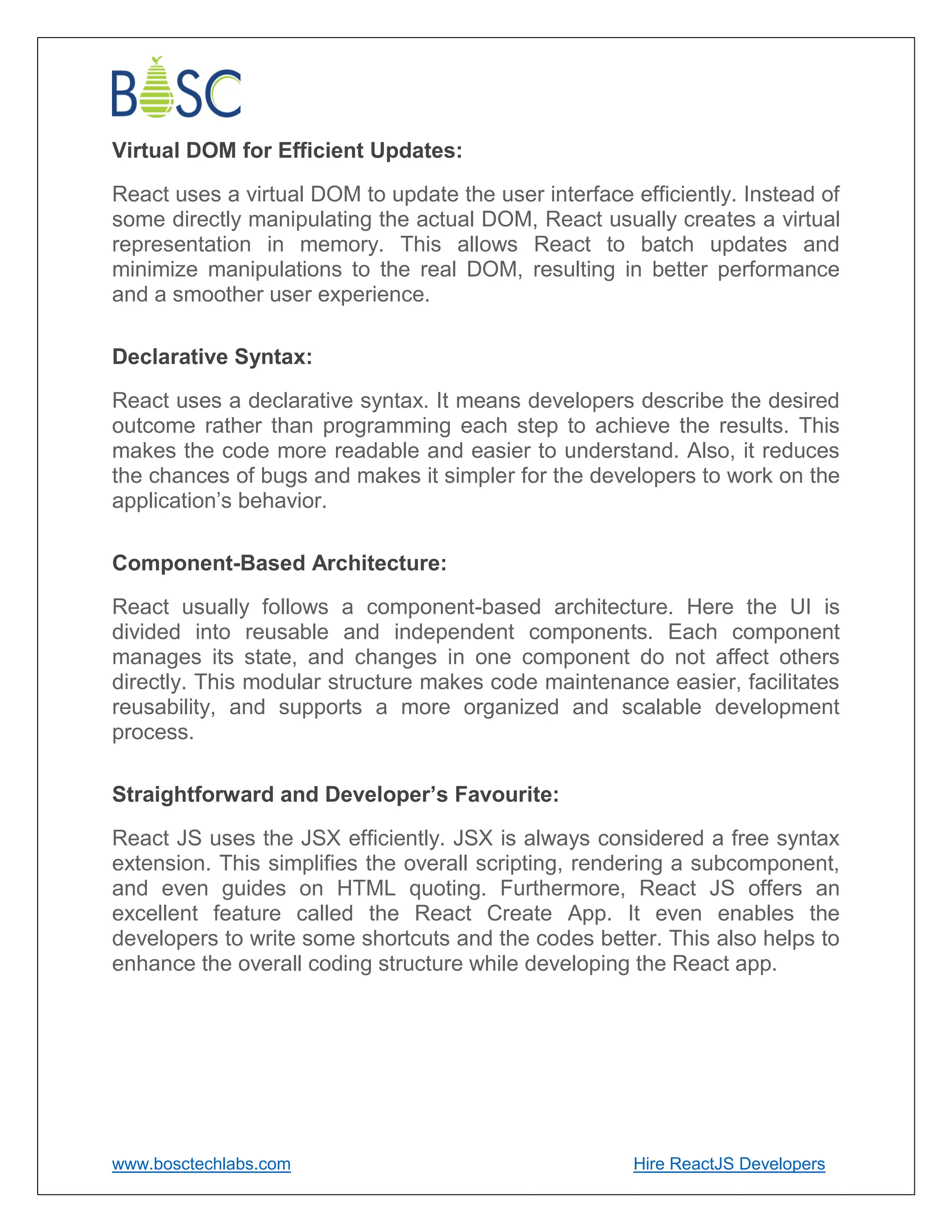 www.bosctechlabs.com Hire ReactJS Developers
Virtual DOM for Efficient Updates:
React uses a virtual DOM to update the user interface efficiently. Instead of
some directly manipulating the actual DOM, React usually creates a virtual
representation in memory. This allows React to batch updates and
minimize manipulations to the real DOM, resulting in better performance
and a smoother user experience.
Declarative Syntax:
React uses a declarative syntax. It means developers describe the desired
outcome rather than programming each step to achieve the results. This
makes the code more readable and easier to understand. Also, it reduces
the chances of bugs and makes it simpler for the developers to work on the
application’s behavior.
Component-Based Architecture:
React usually follows a component-based architecture. Here the UI is
divided into reusable and independent components. Each component
manages its state, and changes in one component do not affect others
directly. This modular structure makes code maintenance easier, facilitates
reusability, and supports a more organized and scalable development
process.
Straightforward and Developer’s Favourite:
React JS uses the JSX efficiently. JSX is always considered a free syntax
extension. This simplifies the overall scripting, rendering a subcomponent,
and even guides on HTML quoting. Furthermore, React JS offers an
excellent feature called the React Create App. It even enables the
developers to write some shortcuts and the codes better. This also helps to
enhance the overall coding structure while developing the React app.
 