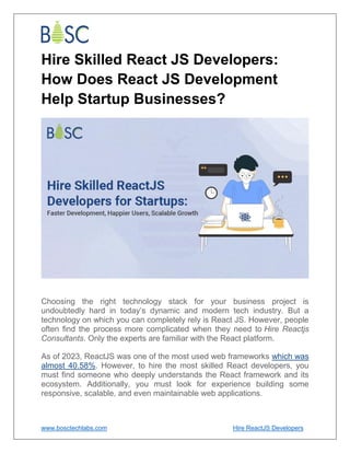www.bosctechlabs.com Hire ReactJS Developers
Hire Skilled React JS Developers:
How Does React JS Development
Help Startup Businesses?
Choosing the right technology stack for your business project is
undoubtedly hard in today’s dynamic and modern tech industry. But a
technology on which you can completely rely is React JS. However, people
often find the process more complicated when they need to Hire Reactjs
Consultants. Only the experts are familiar with the React platform.
As of 2023, ReactJS was one of the most used web frameworks which was
almost 40.58%. However, to hire the most skilled React developers, you
must find someone who deeply understands the React framework and its
ecosystem. Additionally, you must look for experience building some
responsive, scalable, and even maintainable web applications.
 