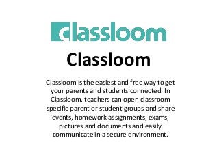 Classloom
Classloom is the easiest and free way to get
your parents and students connected. In
Classloom, teachers can open classroom
specific parent or student groups and share
events, homework assignments, exams,
pictures and documents and easily
communicate in a secure environment.
 