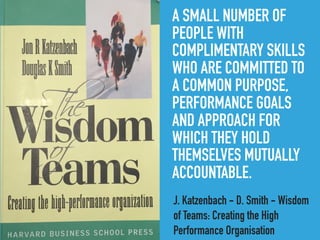 A SMALL NUMBER OF
PEOPLE WITH
COMPLIMENTARY SKILLS
WHO ARE COMMITTED TO
A COMMON PURPOSE,
PERFORMANCE GOALS
AND APPROACH FOR
WHICH THEY HOLD
THEMSELVES MUTUALLY
ACCOUNTABLE.
J. Katzenbach - D. Smith - Wisdom
of Teams: Creating the High
Performance Organisation
 