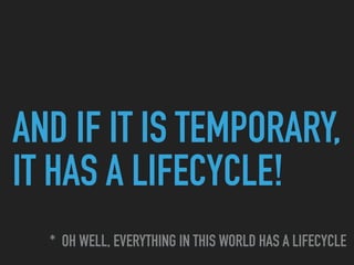 AND IF IT IS TEMPORARY,
IT HAS A LIFECYCLE!
* OH WELL, EVERYTHING IN THIS WORLD HAS A LIFECYCLE
 