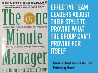 EFFECTIVE TEAM
LEADERS ADJUST
THEIR STYLE TO
PROVIDE WHAT
THE GROUP CAN’T
PROVIDE FOR
ITSELF
Kenneth Blanchard - Builds High
Performing Teams
 