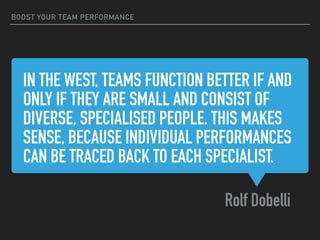 IN THE WEST, TEAMS FUNCTION BETTER IF AND
ONLY IF THEY ARE SMALL AND CONSIST OF
DIVERSE, SPECIALISED PEOPLE. THIS MAKES
SENSE, BECAUSE INDIVIDUAL PERFORMANCES
CAN BE TRACED BACK TO EACH SPECIALIST.
Rolf Dobelli
BOOST YOUR TEAM PERFORMANCE
 