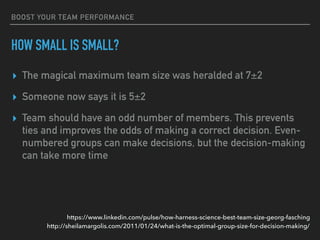BOOST YOUR TEAM PERFORMANCE
HOW SMALL IS SMALL?
▸ The magical maximum team size was heralded at 7±2
▸ Someone now says it is 5±2
▸ Team should have an odd number of members. This prevents
ties and improves the odds of making a correct decision. Even-
numbered groups can make decisions, but the decision-making
can take more time
http://sheilamargolis.com/2011/01/24/what-is-the-optimal-group-size-for-decision-making/
https://www.linkedin.com/pulse/how-harness-science-best-team-size-georg-fasching
 