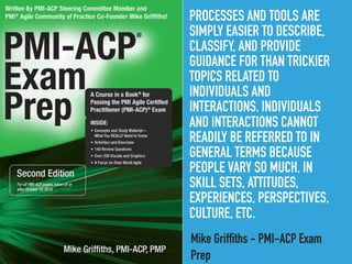 PROCESSES AND TOOLS ARE
SIMPLY EASIER TO DESCRIBE,
CLASSIFY, AND PROVIDE
GUIDANCE FOR THAN TRICKIER
TOPICS RELATED TO
INDIVIDUALS AND
INTERACTIONS. INDIVIDUALS
AND INTERACTIONS CANNOT
READILY BE REFERRED TO IN
GENERAL TERMS BECAUSE
PEOPLE VARY SO MUCH, IN
SKILL SETS, ATTITUDES,
EXPERIENCES, PERSPECTIVES,
CULTURE, ETC.
Mike Griffiths - PMI-ACP Exam
Prep
 