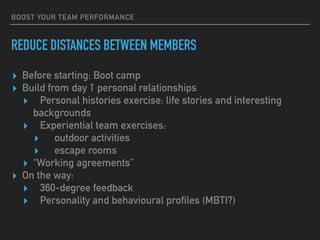 BOOST YOUR TEAM PERFORMANCE
REDUCE DISTANCES BETWEEN MEMBERS
▸ Before starting: Boot camp
▸ Build from day 1 personal relationships
▸ Personal histories exercise: life stories and interesting
backgrounds
▸ Experiential team exercises:
▸ outdoor activities
▸ escape rooms
▸ “Working agreements”
▸ On the way:
▸ 360-degree feedback
▸ Personality and behavioural profiles (MBTI?)
 
