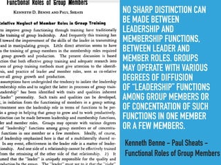NO SHARP DISTINCTION CAN
BE MADE BETWEEN
LEADERSHIP AND
MEMBERSHIP FUNCTIONS,
BETWEEN LEADER AND
MEMBER ROLES. GROUPS
MAY OPERATE WITH VARIOUS
DEGREES OF DIFFUSION
OF “LEADERSHIP” FUNCTIONS
AMONG GROUP MEMBERS OR
OF CONCENTRATION OF SUCH
FUNCTIONS IN ONE MEMBER
OR A FEW MEMBERS.
Kenneth Benne - Paul Sheats -
Functional Roles of Group Members
 