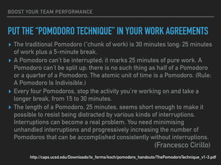 BOOST YOUR TEAM PERFORMANCE
PUT THE “POMODORO TECHNIQUE” IN YOUR WORK AGREEMENTS
▸ The traditional Pomodoro ("chunk of work) is 30 minutes long: 25 minutes
of work plus a 5-minute break.
▸ A Pomodoro can’t be interrupted; it marks 25 minutes of pure work. A
Pomodoro can’t be split up; there is no such thing as half of a Pomodoro
or a quarter of a Pomodoro. The atomic unit of time is a Pomodoro. (Rule:
A Pomodoro Is Indivisible.)
▸ Every four Pomodoros, stop the activity you’re working on and take a
longer break, from 15 to 30 minutes.
▸ The length of a Pomodoro, 25 minutes, seems short enough to make it
possible to resist being distracted by various kinds of interruptions.
Interruptions can become a real problem. You need minimising
unhandled interruptions and progressively increasing the number of
Pomodoros that can be accomplished consistently without interruptions.
http://caps.ucsd.edu/Downloads/tx_forms/koch/pomodoro_handouts/ThePomodoroTechnique_v1-3.pdf
(Francesco Cirillo)
 