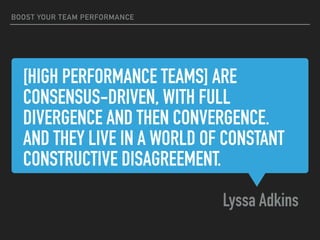 [HIGH PERFORMANCE TEAMS] ARE
CONSENSUS-DRIVEN, WITH FULL
DIVERGENCE AND THEN CONVERGENCE.
AND THEY LIVE IN A WORLD OF CONSTANT
CONSTRUCTIVE DISAGREEMENT.
Lyssa Adkins
BOOST YOUR TEAM PERFORMANCE
 