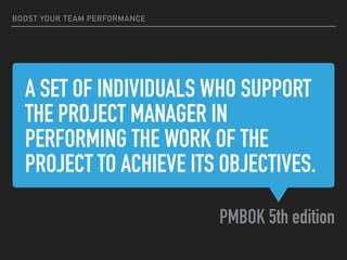 A SET OF INDIVIDUALS WHO SUPPORT
THE PROJECT MANAGER IN
PERFORMING THE WORK OF THE
PROJECT TO ACHIEVE ITS OBJECTIVES.
PMBOK 5th edition
BOOST YOUR TEAM PERFORMANCE
 