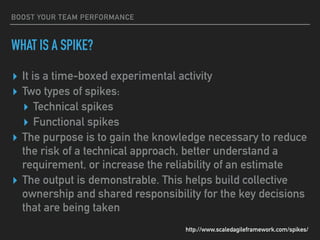 BOOST YOUR TEAM PERFORMANCE
WHAT IS A SPIKE?
▸ It is a time-boxed experimental activity
▸ Two types of spikes:
▸ Technical spikes
▸ Functional spikes
▸ The purpose is to gain the knowledge necessary to reduce
the risk of a technical approach, better understand a
requirement, or increase the reliability of an estimate
▸ The output is demonstrable. This helps build collective
ownership and shared responsibility for the key decisions
that are being taken
http://www.scaledagileframework.com/spikes/
 