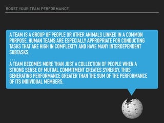 A TEAM IS A GROUP OF PEOPLE OR OTHER ANIMALS LINKED IN A COMMON
PURPOSE. HUMAN TEAMS ARE ESPECIALLY APPROPRIATE FOR CONDUCTING
TASKS THAT ARE HIGH IN COMPLEXITY AND HAVE MANY INTERDEPENDENT
SUBTASKS.
…
A TEAM BECOMES MORE THAN JUST A COLLECTION OF PEOPLE WHEN A
STRONG SENSE OF MUTUAL COMMITMENT CREATES SYNERGY, THUS
GENERATING PERFORMANCE GREATER THAN THE SUM OF THE PERFORMANCE
OF ITS INDIVIDUAL MEMBERS.
BOOST YOUR TEAM PERFORMANCE
 