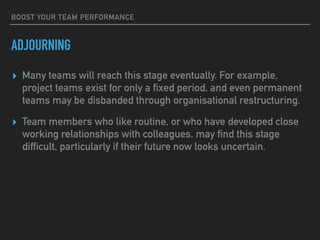 BOOST YOUR TEAM PERFORMANCE
ADJOURNING
▸ Many teams will reach this stage eventually. For example,
project teams exist for only a fixed period, and even permanent
teams may be disbanded through organisational restructuring.
▸ Team members who like routine, or who have developed close
working relationships with colleagues, may find this stage
difficult, particularly if their future now looks uncertain.
 