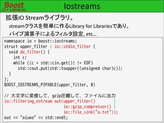 Iostreams
拡張IO Streamライブラリ。
  streamクラスを簡単に作るLibrary for Librariesであり、
  パイプ演算子によるフィルタ設定, etc…
namespace io = boost::iostreams;
struct upper_filter : io::stdio_filter {
  void do_filter() {
    int c;
    while ((c = std::cin.get()) != EOF)
      std::cout.put(std::toupper((unsigned char)c));
  }
};
BOOST_IOSTREAMS_PIPABLE(upper_filter, 0)

// 大文字に変換して、gzip圧縮して、ファイルに出力
io::filtering_ostream out(upper_filter()        |
                          io::gzip_compressor() |
                          io::file_sink("a.txt"));
out << "aiueo" << std::endl;
 