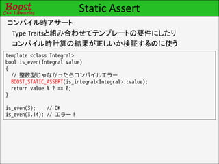 Static Assert
コンパイル時アサート
 Type Traitsと組み合わせてテンプレートの要件にしたり
 コンパイル時計算の結果が正しいか検証するのに使う
template <class Integral>
bool is_even(Integral value)
{
  // 整数型じゃなかったらコンパイルエラー
  BOOST_STATIC_ASSERT(is_integral<Integral>::value);
  return value % 2 == 0;
}

is_even(3);    // OK
is_even(3.14); // エラー！
 