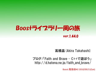 Boostライブラリ一周の旅
                       ver.1.44.0



                 高橋晶(Akira Takahashi)

   ブログ：「Faith and Brave – C++で遊ぼう」
    http://d.hatena.ne.jp/faith_and_brave/
                      Boost.勉強会#2 2010/09/11(Sat)
 