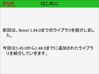 はじめに




前回は、Boost 1.44.0までのライブラリを紹介しまし
 た。

今回は1.45.0から1.48.0までに追加されたライブラ
 リを紹介していきます。
 