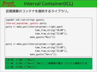 Interval Container(ICL)
区間演算のコンテナを提供するライブラリ。

typedef std::set<string> guests;
interval_map<ptime, guests> party;
party += make_pair(interval<ptime>::right_open(
                        time_from_string("20:00"),
                        time_from_string("22:00")),
                    make_guests("Mary"));

party += make_pair(interval<ptime>::right_open(
                        time_from_string("21:00"),
                        time_from_string("23:00")),
                    make_guests("Harry"));

[20:00, 21:00)->{"Mary"}
[21:00, 22:00)->{"Harry","Mary"} //時間帯が重なっていたら集約される
[22:00, 23:00)->{"Harry"}
 