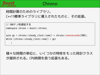Chrono
時間計算のためのライブラリ。
C++11標準ライブラリに導入されたものと、その拡張。

// 500ナノ秒遅延する
namespace chrono = boost::chrono;

auto go = chrono::steady_clock::now() + chrono::nanoseconds(500);
while (chrono::steady_clock::now() < go)
    ;



様々な時間の単位と、いくつかの特性をもった時計クラス
が提供される。CPU時間を扱う拡張もある。
 