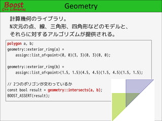 Geometry
 計算幾何のライブラリ。
 N次元の点、線、三角形、四角形などのモデルと、
 それらに対するアルゴリズムが提供される。
polygon a, b;
geometry::exterior_ring(a) =
    assign::list_of<point>(0, 0)(3, 3)(0, 3)(0, 0);

geometry::exterior_ring(b) =
    assign::list_of<point>(1.5, 1.5)(4.5, 4.5)(1.5, 4.5)(1.5, 1.5);

// 2つのポリゴンが交わっているか
const bool result = geometry::intersects(a, b);
BOOST_ASSERT(result);
 