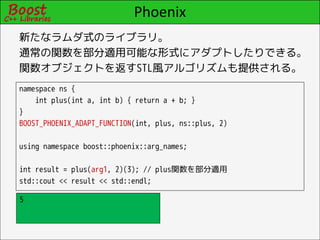 Phoenix
新たなラムダ式のライブラリ。
通常の関数を部分適用可能な形式にアダプトしたりできる。
関数オブジェクトを返すSTL風アルゴリズムも提供される。
namespace ns {
    int plus(int a, int b) { return a + b; }
}
BOOST_PHOENIX_ADAPT_FUNCTION(int, plus, ns::plus, 2)

using namespace boost::phoenix::arg_names;

int result = plus(arg1, 2)(3); // plus関数を部分適用
std::cout << result << std::endl;

5
 