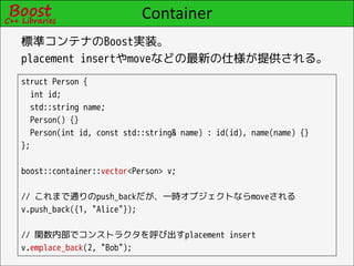 Container
標準コンテナのBoost実装。
placement insertやmoveなどの最新の仕様が提供される。
struct Person {
  int id;
  std::string name;
  Person() {}
  Person(int id, const std::string& name) : id(id), name(name) {}
};

boost::container::vector<Person> v;

// これまで通りのpush_backだが、一時オブジェクトならmoveされる
v.push_back({1, "Alice"});

// 関数内部でコンストラクタを呼び出すplacement insert
v.emplace_back(2, "Bob");
 