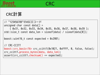 CRC
 CRC計算
// "123456789"のASCIIコード
unsigned char const data[] =
    { 0x31, 0x32, 0x33, 0x34, 0x35, 0x36, 0x37, 0x38, 0x39 };
std::size_t const data_len = sizeof(data) / sizeof(data[0]);

boost::uint16_t const expected = 0x29B1;

// CRC-CCITT
boost::crc_basic<16> crc_ccitt1(0x1021, 0xFFFF, 0, false, false);
crc_ccitt1.process_bytes(data, data_len);
assert(crc_ccitt1.checksum() == expected);
 