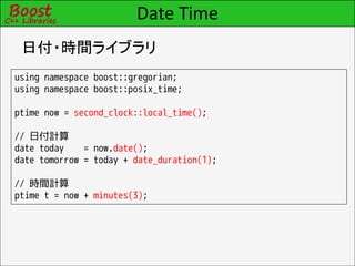 Date Time
 日付・時間ライブラリ
using namespace boost::gregorian;
using namespace boost::posix_time;

ptime now = second_clock::local_time();

// 日付計算
date today    = now.date();
date tomorrow = today + date_duration(1);

// 時間計算
ptime t = now + minutes(3);
 