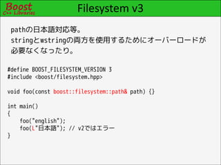 Filesystem v3
 pathの日本語対応等。
 stringとwstringの両方を使用するためにオーバーロードが
 必要なくなったり。

#define BOOST_FILESYSTEM_VERSION 3
#include <boost/filesystem.hpp>

void foo(const boost::filesystem::path& path) {}

int main()
{
    foo("english");
    foo(L"日本語"); // v2ではエラー
}
 