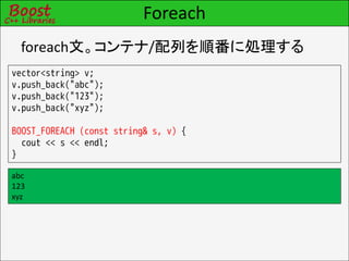 Foreach
  foreach文。コンテナ/配列を順番に処理する
vector<string> v;
v.push_back("abc");
v.push_back("123");
v.push_back("xyz");

BOOST_FOREACH (const string& s, v) {
  cout << s << endl;
}

abc
123
xyz
 