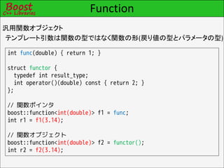 Function
汎用関数オブジェクト
テンプレート引数は関数の型ではなく関数の形(戻り値の型とパラメータの型)

int func(double) { return 1; }

struct functor {
  typedef int result_type;
  int operator()(double) const { return 2; }
};

// 関数ポインタ
boost::function<int(double)> f1 = func;
int r1 = f1(3.14);

// 関数オブジェクト
boost::function<int(double)> f2 = functor();
int r2 = f2(3.14);
 