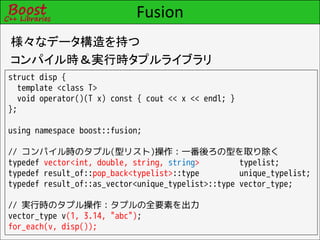Fusion
様々なデータ構造を持つ
コンパイル時＆実行時タプルライブラリ
struct disp {
  template <class T>
  void operator()(T x) const { cout << x << endl; }
};

using namespace boost::fusion;

// コンパイル時のタプル(型リスト)操作：一番後ろの型を取り除く
typedef vector<int, double, string, string>         typelist;
typedef result_of::pop_back<typelist>::type         unique_typelist;
typedef result_of::as_vector<unique_typelist>::type vector_type;

// 実行時のタプル操作：タプルの全要素を出力
vector_type v(1, 3.14, "abc");
for_each(v, disp());
 