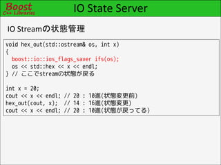 IO State Server
IO Streamの状態管理
void hex_out(std::ostream& os, int x)
{
  boost::io::ios_flags_saver ifs(os);
  os << std::hex << x << endl;
} // ここでstreamの状態が戻る

int x = 20;
cout << x << endl; // 20 : 10進(状態変更前)
hex_out(cout, x); // 14 : 16進(状態変更)
cout << x << endl; // 20 : 10進(状態が戻ってる)
 